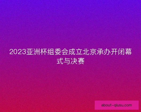 2023亚洲杯组委会成立北京承办开闭幕式与决赛