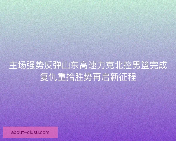 主场强势反弹山东高速力克北控男篮完成复仇重拾胜势再启新征程